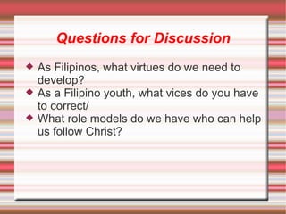 Questions for Discussion As Filipinos, what virtues do we need to develop? As a Filipino youth, what vices do you have to correct/ What role models do we have who can help us follow Christ? 