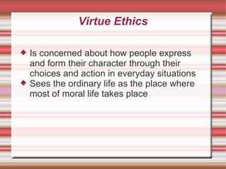 Virtue Ethics Is concerned about how people express and form their character through their choices and action in everyday situations Sees the ordinary life as the place where most of moral life takes place 