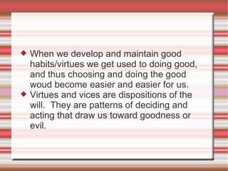 When we develop and maintain good habits/virtues we get used to doing good, and thus choosing and doing the good woud become easier and easier for us. Virtues and vices are dispositions of the will.  They are patterns of deciding and acting that draw us toward goodness or evil. 