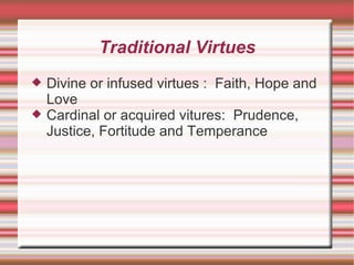 Traditional Virtues Divine or infused virtues :  Faith, Hope and Love Cardinal or acquired vitures:  Prudence, Justice, Fortitude and Temperance 