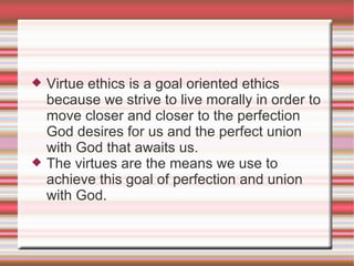Virtue ethics is a goal oriented ethics because we strive to live morally in order to move closer and closer to the perfection God desires for us and the perfect union with God that awaits us. The virtues are the means we use to achieve this goal of perfection and union with God. 
