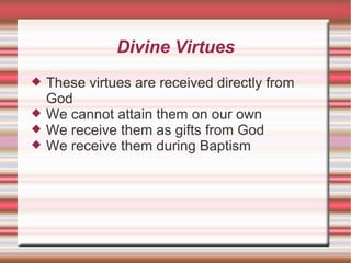 Divine Virtues These virtues are received directly from God We cannot attain them on our own We receive them as gifts from God We receive them during Baptism 