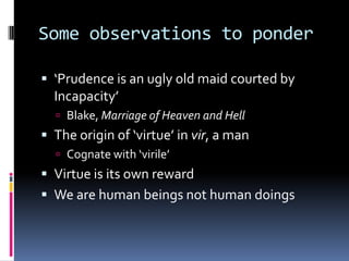 Some observations to ponder
 ‘Prudence is an ugly old maid courted by
Incapacity’
 Blake, Marriage of Heaven and Hell
 The origin of ‘virtue’ in vir, a man
 Cognate with ‘virile’
 Virtue is its own reward
 We are human beings not human doings
 