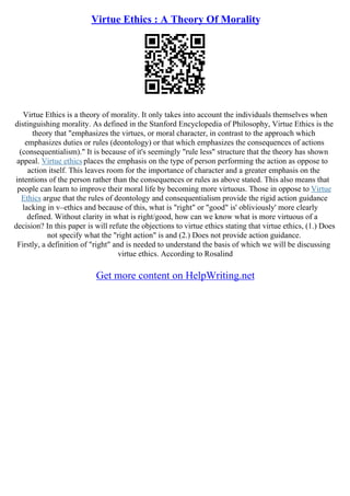 Virtue Ethics : A Theory Of Morality
Virtue Ethics is a theory of morality. It only takes into account the individuals themselves when
distinguishing morality. As defined in the Stanford Encyclopedia of Philosophy, Virtue Ethics is the
theory that "emphasizes the virtues, or moral character, in contrast to the approach which
emphasizes duties or rules (deontology) or that which emphasizes the consequences of actions
(consequentialism)." It is because of it's seemingly "rule less" structure that the theory has shown
appeal. Virtue ethics places the emphasis on the type of person performing the action as oppose to
action itself. This leaves room for the importance of character and a greater emphasis on the
intentions of the person rather than the consequences or rules as above stated. This also means that
people can learn to improve their moral life by becoming more virtuous. Those in oppose to Virtue
Ethics argue that the rules of deontology and consequentialism provide the rigid action guidance
lacking in v–ethics and because of this, what is "right" or "good" is' obliviously' more clearly
defined. Without clarity in what is right/good, how can we know what is more virtuous of a
decision? In this paper is will refute the objections to virtue ethics stating that virtue ethics, (1.) Does
not specify what the "right action" is and (2.) Does not provide action guidance.
Firstly, a definition of "right" and is needed to understand the basis of which we will be discussing
virtue ethics. According to Rosalind
Get more content on HelpWriting.net
 