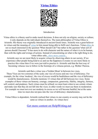 Virtue Ethics
Introduction
Virtue ethics is a theory used to make moral decisions. It does not rely on religion, society or culture;
it only depends on the individuals themselves. The main philosopher of Virtue Ethics is
Aristotle. His theory was originally introduced in ancient Greek times. Aristotle was a great believer
in virtues and the meaning of virtue to him meant being able to fulfil one's functions. Virtue ethics is
not so much interested in the question 'What should I do?' but rather in the question 'what sort of
person should I become?' It has more to do with character and the nature of what it is to be human,
than with the rights and wrongs of actions. Instead of concentrating on what is the right thing to do,
virtue ethics asks...show more content...
Aristotle says we are most likely to acquire virtues by observing others in our society. If we
experience other people being kind to us and see the happiness it creates we are more likely to
practice this virtue then if we were just told to practice it. Aristotle said that the best way of
becoming virtuous was to follow in the footsteps of a virtuous person, e.g. Mother Theresa.
Aristotle said that a virtue was a 'Golden Mean' in between two vices.
These Vices are two extremes of the scale; one vice of excess and one vice of deficiency. For
example, for the virtue 'modesty', the vice of excess would be bashfulness and the vice of deficiency
would be shamelessness. Aristotle mentions 12 virtues that all fall between two vices. Some
examples of these virtues are honesty, courage, compassion, generosity, fidelity, integrity, fairness,
self–control, and prudence. Such virtues must be refined; we must learn when to use certain virtues
and make sure that they do not fall into the vices; in other words we must use them in moderation.
For example we must not ever use modesty in excess as we will become bashful, but at the same
time we must also not pass into the vice of deficiency–shamelessness.
Virtue Ethics is dependent; Aristotle realised that virtues in one country or society may not be the
same as virtues in another. As virtues have
Get more content on HelpWriting.net
 