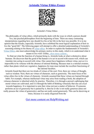 Aristotle Virtue Ethics Essays
Aristotle's Virtue Ethics
The philosophy of virtue ethics, which primarily deals with the ways in which a person should
live, has puzzled philosophers from the beginning of time. There are many contrasting
interpretations regarding how one should live his or her life in the best way possible. It is in my
opinion that the Greeks, especially Aristotle, have exhibited the most logical explanation of how to
live the "good life". The following paper will attempt to offer a detailed understanding of Aristotle's
reasoning relating to his theory of virtue ethics. In order to explain the fundamentals of Aristotle's
Virtue Ethics, one must acknowledge his primary motive in this study, which is to understand what it
means to live well. Unlike...show more content...
To find out what the function of a human being is, Aristotle looks at what is distinctive about
humans. He discovers that the good of the human is to act in accord with reason well, which can
translate into acting in accord with virtue. One cannot have happiness without virtue, just as it is
impossible to be virtuous with the absence of rational thinking. Because man is a rational creature,
rather than plants which are vegetative, happiness for man must include the excellent functioning of
the rational faculties.
Aristotle found that there are two kinds of virtues of the soul. First, there are virtues of thought,
such as wisdom. Next, there are virtues of character, such as generosity. The main focus of his
virtue ethics lies in the virtues of character. Aristotle assumed that these virtues are learned through
habit. For example, whereas intellectual virtue may arise from reading a book, the adoption of
virtuous character is inherited solely by practice. Therefore, it is through a person's upbringing that
moral virtues are cultivated, and it is through the habit of thinking virtuously that one can excel
towards happiness. It is important to note that virtue not just a matter of behavior. If someone
performs an act of generosity but is pained by it, then he or she is not really generous (does not
really possess the virtue of generosity), and has not really acted generously. This can be deceiving at
times, because it is easily disguised from the
Get more content on HelpWriting.net
 