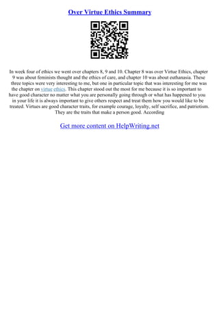 Over Virtue Ethics Summary
In week four of ethics we went over chapters 8, 9 and 10. Chapter 8 was over Virtue Ethics, chapter
9 was about feminists thought and the ethics of care, and chapter 10 was about euthanasia. These
three topics were very interesting to me, but one in particular topic that was interesting for me was
the chapter on virtue ethics. This chapter stood out the most for me because it is so important to
have good character no matter what you are personally going through or what has happened to you
in your life it is always important to give others respect and treat them how you would like to be
treated. Virtues are good character traits, for example courage, loyalty, self sacrifice, and patriotism.
They are the traits that make a person good. According
Get more content on HelpWriting.net
 