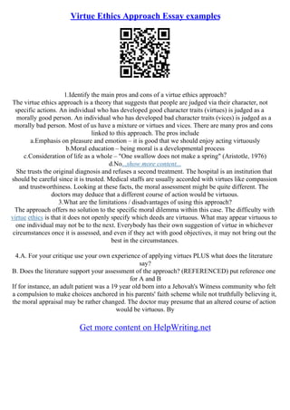 Virtue Ethics Approach Essay examples
1.Identify the main pros and cons of a virtue ethics approach?
The virtue ethics approach is a theory that suggests that people are judged via their character, not
specific actions. An individual who has developed good character traits (virtues) is judged as a
morally good person. An individual who has developed bad character traits (vices) is judged as a
morally bad person. Most of us have a mixture or virtues and vices. There are many pros and cons
linked to this approach. The pros include
a.Emphasis on pleasure and emotion – it is good that we should enjoy acting virtuously
b.Moral education – being moral is a developmental process
c.Consideration of life as a whole – "One swallow does not make a spring" (Aristotle, 1976)
d.No...show more content...
She trusts the original diagnosis and refuses a second treatment. The hospital is an institution that
should be careful since it is trusted. Medical staffs are usually accorded with virtues like compassion
and trustworthiness. Looking at these facts, the moral assessment might be quite different. The
doctors may deduce that a different course of action would be virtuous.
3.What are the limitations / disadvantages of using this approach?
The approach offers no solution to the specific moral dilemma within this case. The difficulty with
virtue ethics is that it does not openly specify which deeds are virtuous. What may appear virtuous to
one individual may not be to the next. Everybody has their own suggestion of virtue in whichever
circumstances once it is assessed, and even if they act with good objectives, it may not bring out the
best in the circumstances.
4.A. For your critique use your own experience of applying virtues PLUS what does the literature
say?
B. Does the literature support your assessment of the approach? (REFERENCED) put reference one
for A and B
If for instance, an adult patient was a 19 year old born into a Jehovah's Witness community who felt
a compulsion to make choices anchored in his parents' faith scheme while not truthfully believing it,
the moral appraisal may be rather changed. The doctor may presume that an altered course of action
would be virtuous. By
Get more content on HelpWriting.net
 