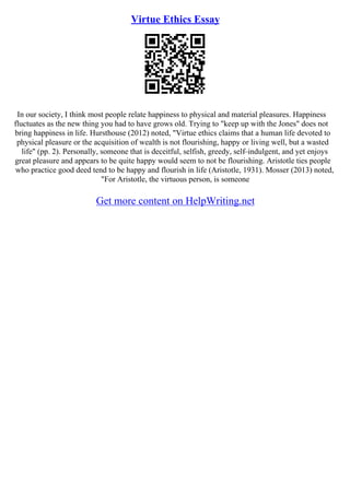 Virtue Ethics Essay
In our society, I think most people relate happiness to physical and material pleasures. Happiness
fluctuates as the new thing you had to have grows old. Trying to "keep up with the Jones" does not
bring happiness in life. Hursthouse (2012) noted, "Virtue ethics claims that a human life devoted to
physical pleasure or the acquisition of wealth is not flourishing, happy or living well, but a wasted
life" (pp. 2). Personally, someone that is deceitful, selfish, greedy, self–indulgent, and yet enjoys
great pleasure and appears to be quite happy would seem to not be flourishing. Aristotle ties people
who practice good deed tend to be happy and flourish in life (Aristotle, 1931). Mosser (2013) noted,
"For Aristotle, the virtuous person, is someone
Get more content on HelpWriting.net
 