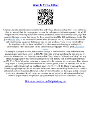 What Is Virtue Ethics
Chapter nine talks about the environment within and virtues. Christian virtue ethics focus on the end
of an act instead of on the consequences because the end says more about the agent (p.164, M). If
one person does something that doesn't seem of good virtue, then Christian virtue won't judge that
person till the end because their means for doing something could be different than one thinks. The
goal of virtue ethics is not better decisions but better deciders (p.164, M). Virtue ethics is about an
individual making a decision that may or may not be a good one. Then, people outside of that
decision have to decide if that individual's decision was worth changing or leaving it be.
Environmental virtue ethics aims for the formation of good people, because good...show more
content...
For example: courage is a virtue, but excessive courage is recklessness (a vice), and insufficient
courage is cowardice (also a vice) (p.167, M). Therefore, a virtue must have the right amount of
balance or it becomes a vice. Some virtues are called "dirty" virtues. Calling virtues "dirty" is a way
of reminding people of their intrinsic connectedness with dirt and with everything around them
(p.170, B). A "dirty" virtue is a virtue that is connected to the earth and it's environment. Dirty virtues
help people to live in good relationship with the animals, plants, water, air, and earth that are our
neighbors and without which we would not survive (p.170–171, B–T). These virtues are the ones
that drive people to protect the environment and see that nature is something that we need to survive
and cannot continue to destroy. However, virtues are something that are developed as one continues
to put them into action. Not all virtues are ones that we are born with. Virtues are acquired and
continually perfected as one practices being the kind of individual one wants to be (p.171,
Get more content on HelpWriting.net
 
