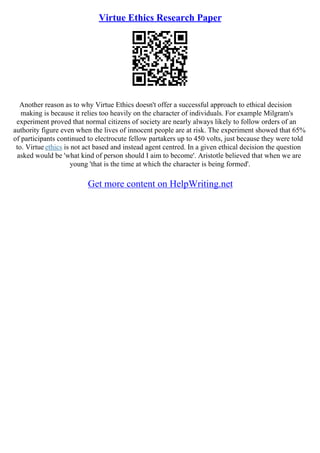 Virtue Ethics Research Paper
Another reason as to why Virtue Ethics doesn't offer a successful approach to ethical decision
making is because it relies too heavily on the character of individuals. For example Milgram's
experiment proved that normal citizens of society are nearly always likely to follow orders of an
authority figure even when the lives of innocent people are at risk. The experiment showed that 65%
of participants continued to electrocute fellow partakers up to 450 volts, just because they were told
to. Virtue ethics is not act based and instead agent centred. In a given ethical decision the question
asked would be 'what kind of person should I aim to become'. Aristotle believed that when we are
young 'that is the time at which the character is being formed'.
Get more content on HelpWriting.net
 