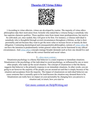 Theories Of Virtue Ethics
1.According to virtue ethicists, virtues are developed by routine. The majority of virtue ethics
philosophies take their motivation from Aristotle who stated that a virtuous being is somebody who
has supreme character qualities. These qualities stem from innate inner predispositions, but need to
be cultivated; yet, once seeded, they will grow to be firm. For instance, a virtuous individual is
somebody who is thoughtful through several circumstances throughout a lifetime, as that is their
personality and not because they want to get the most value or increase favors or merely do their
obligation. Contrasting deontological and consequentialist philosophies, notions of virtue ethics do
not have the intention to predominantly isolate general values that can be functional in any ethical
circumstances. And virtue ethics concepts manage broader demands such as how one should live and
what are the correct familial and social values.
2....show more content...
Situationist psychology is a theory that behavior is a main response to immediate situations.
Situationism is the psychology of the individual in social psychology, as influenced by one or more
other people, who make up the social situation. The concept of situationism is that the theory
suggests that behavior is the primarily response to an immediate situations. In other words, you are
going to act however the majority of the people you are around act and that is simply because of the
situation and acceptance from the majority. The impact of situationism on individual behavior can
cause someone that is normally quiet to be loud because the situation may demand them to be.
Situationism can really have an impact on your personality by changing how you perceive a
situation and, in return, how you react to
Get more content on HelpWriting.net
 