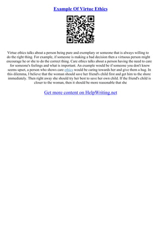 Example Of Virtue Ethics
Virtue ethics talks about a person being pure and exemplary or someone that is always willing to
do the right thing. For example, if someone is making a bad decision then a virtuous person might
encourage he or she to do the correct thing. Care ethics talks about a person having the need to care
for someone's feelings and what is important. An example would be if someone you don't know
seems upset, a person who shows care ethics would be caring towards her and give them a hug. In
this dilemma, I believe that the woman should save her friend's child first and get him to the shore
immediately. Then right away she should try her best to save her own child. If the friend's child is
closer to the woman, then it should be more reasonable that she
Get more content on HelpWriting.net
 