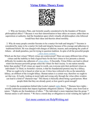 Virtue Ethics Theory Essay
1. Why are Socrates, Plato, and Aristotle usually considered to be the founders of Western
philosophical ethics? * Because it was their determination to base ethics on reason, rather than on
superstition or authority, laid the foundation upon which virtually all philosophers who followed
would base their ideas and theories about morality.
2. Why do many people consider Socrates to be a martyr for truth and integrity? * Socrates is
considered by many to be a martyr for truth and integrity because of his courage and adherence to
traditional beliefs. He was charged with charges of atheism, treason, and corrupting the youth of
Athens – all death penalties, just for trying to question tradition. In spite of all the powerful people
...show more content...
Which are the best virtues? Which virtues are controversial? There are many different lists of key
virtues and the inability to find a logical basis for the best virtues to live presents a chronic
difficulty for modern day adherents of virtue ethics. 2) Secondly, Virtue Ethics can lead to ethical
relativism because powerful groups select the virtues for their society. Is one nation morally
better than another? If all virtues are equal in worth, can everyone pick their preferred virtues as
individuals? 3) Third, in Aristotle's version, is that his foundational premise may be a fallacy.
What we ought to be is based on what we are. Critics have referred to this as the naturalistic
fallacy, an offshoot of the is/ought fallacy. Human nature is a certain way; therefore we ought to
act that way. 4) Lastly, looking at moral right and wrong only through the virtue ethics window
can lead to a kind of "character trap." This theory is basically about being a good person. Most
people think that they are already good, so how good is good enough?
13. Explain the assumptions behind John Locke's natural rights theory. * Humans have rights –
morally authorized claims that impose legitimate obligations (duties). * Rights come from God or
nature. * Rights are the foundations of ethics. * The individual is more important than the group. *
Human nature is self–interest. * We have a moral duty or obligation to avoid violating the rights of
Get more content on HelpWriting.net
 