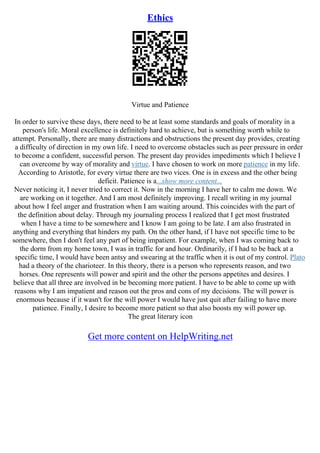 Ethics
Virtue and Patience
In order to survive these days, there need to be at least some standards and goals of morality in a
person's life. Moral excellence is definitely hard to achieve, but is something worth while to
attempt. Personally, there are many distractions and obstructions the present day provides, creating
a difficulty of direction in my own life. I need to overcome obstacles such as peer pressure in order
to become a confident, successful person. The present day provides impediments which I believe I
can overcome by way of morality and virtue. I have chosen to work on more patience in my life.
According to Aristotle, for every virtue there are two vices. One is in excess and the other being
deficit. Patience is a...show more content...
Never noticing it, I never tried to correct it. Now in the morning I have her to calm me down. We
are working on it together. And I am most definitely improving. I recall writing in my journal
about how I feel anger and frustration when I am waiting around. This coincides with the part of
the definition about delay. Through my journaling process I realized that I get most frustrated
when I have a time to be somewhere and I know I am going to be late. I am also frustrated in
anything and everything that hinders my path. On the other hand, if I have not specific time to be
somewhere, then I don't feel any part of being impatient. For example, when I was coming back to
the dorm from my home town, I was in traffic for and hour. Ordinarily, if I had to be back at a
specific time, I would have been antsy and swearing at the traffic when it is out of my control. Plato
had a theory of the charioteer. In this theory, there is a person who represents reason, and two
horses. One represents will power and spirit and the other the persons appetites and desires. I
believe that all three are involved in be becoming more patient. I have to be able to come up with
reasons why I am impatient and reason out the pros and cons of my decisions. The will power is
enormous because if it wasn't for the will power I would have just quit after failing to have more
patience. Finally, I desire to become more patient so that also boosts my will power up.
The great literary icon
Get more content on HelpWriting.net
 