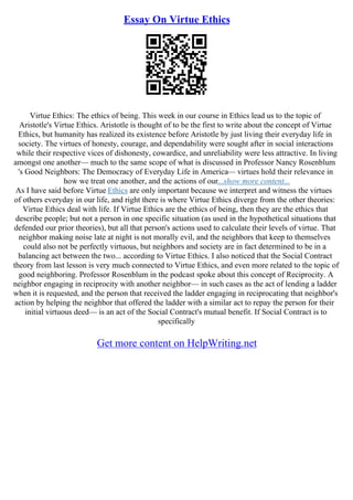 Essay On Virtue Ethics
Virtue Ethics: The ethics of being. This week in our course in Ethics lead us to the topic of
Aristotle's Virtue Ethics. Aristotle is thought of to be the first to write about the concept of Virtue
Ethics, but humanity has realized its existence before Aristotle by just living their everyday life in
society. The virtues of honesty, courage, and dependability were sought after in social interactions
while their respective vices of dishonesty, cowardice, and unreliability were less attractive. In living
amongst one another–– much to the same scope of what is discussed in Professor Nancy Rosenblum
's Good Neighbors: The Democracy of Everyday Life in America–– virtues hold their relevance in
how we treat one another, and the actions of our...show more content...
As I have said before Virtue Ethics are only important because we interpret and witness the virtues
of others everyday in our life, and right there is where Virtue Ethics diverge from the other theories:
Virtue Ethics deal with life. If Virtue Ethics are the ethics of being, then they are the ethics that
describe people; but not a person in one specific situation (as used in the hypothetical situations that
defended our prior theories), but all that person's actions used to calculate their levels of virtue. That
neighbor making noise late at night is not morally evil, and the neighbors that keep to themselves
could also not be perfectly virtuous, but neighbors and society are in fact determined to be in a
balancing act between the two... according to Virtue Ethics. I also noticed that the Social Contract
theory from last lesson is very much connected to Virtue Ethics, and even more related to the topic of
good neighboring. Professor Rosenblum in the podcast spoke about this concept of Reciprocity. A
neighbor engaging in reciprocity with another neighbor–– in such cases as the act of lending a ladder
when it is requested, and the person that received the ladder engaging in reciprocating that neighbor's
action by helping the neighbor that offered the ladder with a similar act to repay the person for their
initial virtuous deed–– is an act of the Social Contract's mutual benefit. If Social Contract is to
specifically
Get more content on HelpWriting.net
 
