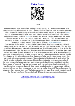 Virtue Essays
Virtue
Virtues contribute to people's actions in today's society. Society as a whole has a common set of
virtues that many people agree on. In today's society, these are known as laws. Virtues also mold the
individual outlook on life, and give them the moral's to do what is right. In The Republic, Plato
divides the city into three classes: gold, silver, as well as bronze and iron souls. Each class is
designated to posses a specific virtue. He believes that wisdom, courage, moderation, and justice
combine together to form The Republic. However, Plato's four virtues individually do not
necessarily produce a utopian society. A combination of the four in each citizen is imperative in
producing the ideal society. In Plato's search for the...show more content...
Plato used the dyeing analogy to state how he wishes to train the silver souls (429d– 430b). He
states that the people will undergo a precise training. Certain music and physical activity will only
be allowed. Plato wanted a good upbringing to make the right ideas permanent in them, so that the
bleach of pleasure, grief, fear, or death, would not wash the true colors from their souls. "For, in my
opinion, you regard the right opinion about these same things that comes to be without education–
that found in beast and slaves– as not at all lawful and call it something other than courage" (430b).
Once they got to this point of having a clear, firm grasp of what is really dangerous to a man, they
knew their only task was to show courage. The third virtue in The Republic, is moderation. The
Greek term for moderation is Sophrosune. Plato defines moderation as the kind of accord and
harmony between the bronze and silver souls. Moderation is the ability to control desires and to
be the master of ones self. There are two things at work in a man's heart. One is good, and one is
bad. The bad can overwhelm the good. If the people have bad training or keep company with the
wrong people, the bad force grows powerful and can overwhelm the good. If the good one controls
them, then there is moderation; but if the bad one controls, they are a slave to their own desires and
that they are out of control or unprincipled. "If, therefore, any city ought to be designed
Get more content on HelpWriting.net
 