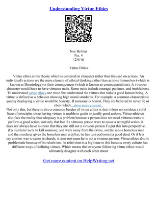 Understanding Virtue Ethics
Noe Beltran
Per. 4
12/6/16
Virtue Ethics
Virtue ethics is the theory which is centered on character rather than focused on actions. An
individual's actions are the main element of ethical thinking rather than actions themselves (which is
known as Deontology) or their consequences (which is known as consequentialism). A virtuous
character would have to have virtuous traits. Some traits include courage, patience, and truthfulness.
To understand virtue ethics one must first understand the virtues that make a good human being. A
virtue is defined as a behavior showing high moral standards. For example, a common characteristic
quality displaying a virtue would be honesty. If someone is honest, They are believed to never lie or
cheat which...show more content...
Not only this, but there is also a common burden of virtue ethics is that it does not produce a solid
base of principles since having virtues is unable to guide or justify good actions. Virtue ethicists
also face the reality that adequacy is a problem because a person does not need virtuous traits to
perform a good action, not only that but if a virtuous person were to cause a wrongful action, it
does not always have to mean that they are still not a virtuous person.To put this into perspective,
if a murderer were to kill someone, and walk away from the crime, and he sees a homeless man
and the murderer gives the homeless man a dollar, he has just performed a good deed. Or if lets
say a priest was to curse in church, it does not mean he is not a virtuous person. Virtue ethics also is
problematic because of its relativism. Its relativism is a big issue to this because every culture has
different ways of defining virtues. Which means that everyone following virtue ethics would
ultimately disagree with each other about
Get more content on HelpWriting.net
 