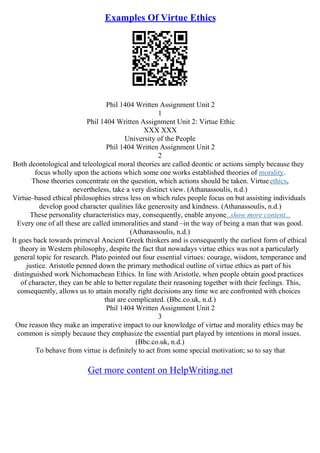 Examples Of Virtue Ethics
Phil 1404 Written Assignment Unit 2
1
Phil 1404 Written Assignment Unit 2: Virtue Ethic
XXX XXX
University of the People
Phil 1404 Written Assignment Unit 2
2
Both deontological and teleological moral theories are called deontic or actions simply because they
focus wholly upon the actions which some one works established theories of morality.
Those theories concentrate on the question, which actions should be taken. Virtueethics,
nevertheless, take a very distinct view. (Athanassoulis, n.d.)
Virtue–based ethical philosophies stress less on which rules people focus on but assisting individuals
develop good character qualities like generosity and kindness. (Athanassoulis, n.d.)
These personality characteristics may, consequently, enable anyone...show more content...
Every one of all these are called immoralities and stand –in the way of being a man that was good.
(Athanassoulis, n.d.)
It goes back towards primeval Ancient Greek thinkers and is consequently the earliest form of ethical
theory in Western philosophy, despite the fact that nowadays virtue ethics was not a particularly
general topic for research. Plato pointed out four essential virtues: courage, wisdom, temperance and
justice. Aristotle penned down the primary methodical outline of virtue ethics as part of his
distinguished work Nichomachean Ethics. In line with Aristotle, when people obtain good practices
of character, they can be able to better regulate their reasoning together with their feelings. This,
consequently, allows us to attain morally right decisions any time we are confronted with choices
that are complicated. (Bbc.co.uk, n.d.)
Phil 1404 Written Assignment Unit 2
3
One reason they make an imperative impact to our knowledge of virtue and morality ethics may be
common is simply because they emphasize the essential part played by intentions in moral issues.
(Bbc.co.uk, n.d.)
To behave from virtue is definitely to act from some special motivation; so to say that
Get more content on HelpWriting.net
 