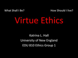 Virtue Ethics
Katrina L. Hall
University of New England
EDU 810 Ethics Group 1
What Shall I Be? How Should I live?
 