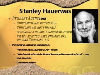 Stanley Hauerwas Resident Aliens  (1989) Christianity has lost its soul.  Christians are not primarily citizens of a liberal, democratic society  -  Preach as if you have enemies like  the first Christians  did  Provocative, offensive, challenging “ How Marriage is a Subversive Act” - fidelity “ Why Gays (As a Group) Are Morally Superior to Christians (As a Group)” – they have conviction! Communitarian Ethics 