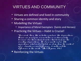 VIRTUES AND COMMUNITY
• Virtues are defined and lived in community
• Sharing a common identity and story
• Modelling the Virtues
• Importance of Moral Exemplars (Saints and Heroes)
• Practicing the Virtues – Habit is Crucial!
“In a wo rd, the n, like activitie s pro duce like dispo sitio ns.
He nce we m ust g ive o ur activitie s a ce rtain q uality,
be cause it is the ir characte ristics that de te rm ine the
re sulting dispo sitio ns. So it is a m atte r o f no little
im po rtance what so rt o f habits we fo rm fro m the e arlie st
ag e it m ake s a vast diffe re nce , o r rathe r allthe̶
diffe re nce in the wo rld. ” (II. i. ) (Po jm an, 39 6 )
 Reinforcing the Virtues
 