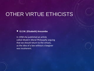 OTHER VIRTUE ETHICISTS
 G.E.M. (Elizabeth) Anscombe
In 1958 she published an article
called Modern Moral Philosophy arguing
that we should return to the virtues,
as the idea of a law without a lawgiver
was incoherent.
 