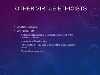 OTHER VIRTUE ETHICISTS
• Alasdair MacIntyre
• After Virtue (1981)
Modern moral philosophy is bankrupt; it must recover the
tradition of virtue.
Importance of Narrative as a
“live tradition” – you need to know where ethics has come
from.
Virtues change over time.
 