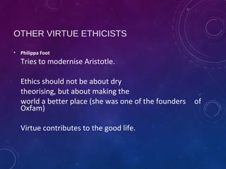 OTHER VIRTUE ETHICISTS
• Philippa Foot
Tries to modernise Aristotle.
Ethics should not be about dry
theorising, but about making the
world a better place (she was one of the founders of
Oxfam)
Virtue contributes to the good life.
 