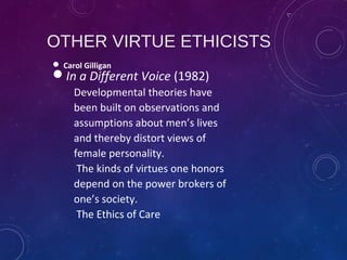 OTHER VIRTUE ETHICISTS
 Carol Gilligan
In a Different Voice (1982)
Developmental theories have
been built on observations and
assumptions about men’s lives
and thereby distort views of
female personality.
The kinds of virtues one honors
depend on the power brokers of
one’s society.
The Ethics of Care
 