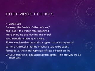 OTHER VIRTUE ETHICISTS
• Michael Slote
Develops the feminist ‘ethics of care,’
and links it to a virtue ethics inspired
more by Hume and Hutcheson’s moral
sentimentalism than by Aristotle.
Slote’s version of virtue ethics is agent-based (as opposed
to more Aristotelian forms which are said to be agent
focused) i.e. the moral rightness of acts is based on the
virtuous motives or characters of the agent. The motives are all
important.
 