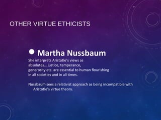 OTHER VIRTUE ETHICISTS
Martha Nussbaum
She interprets Aristotle’s views as
absolutes… justice, temperance,
generosity etc. are essential to human flourishing
in all societies and in all times.
Nussbaum sees a relativist approach as being incompatible with
Aristotle’s virtue theory.
 