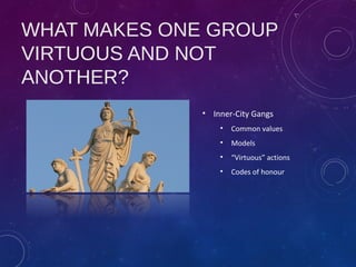 WHAT MAKES ONE GROUP
VIRTUOUS AND NOT
ANOTHER?
• Inner-City Gangs
• Common values
• Models
• “Virtuous” actions
• Codes of honour
 