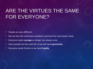 ARE THE VIRTUES THE SAME
FOR EVERYONE?
• People are very different.
• But we face the same basic problems and have the same basic needs.
• Everyone needs courage as danger can always arise.
• Some people are less well off, so we will need generosity.
• Everyone needs friends so we need loyalty.
 