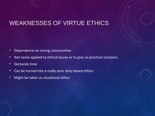 WEAKNESSES OF VIRTUE ETHICS
• Dependence on strong communities
• Not easily applied to ethical issues or to give us practical solutions
• Demands time
• Can be turned into a really poor duty-based ethics
• Might be taken as situational ethics
 