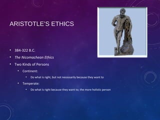 ARISTOTLE’S ETHICS
• 384-322 B.C.
• The Nicomachean Ethics
• Two Kinds of Persons
• Continent:
• Do what is right, but not necessarily because they want to
• Temperate:
• Do what is right because they want to; the more holistic person
 