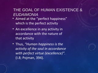 THE GOAL OF HUMAN EXISTENCE &
EUDAIMONIA
• Aimed at the “perfect happiness”
which is the perfect activity
• An excellence in any activity in
accordance with the nature of
that activity
• Thus, “Human happiness is the
activity of the soul in accordance
with perfect virtue (excellence)”.
(I.8; Pojman, 394).
 