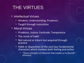 THE VIRTUES
• Intellectual Virtues
• Wisdom, Understanding, Prudence
• Taught through instruction
• Moral Virtues
• Prudence, Justice, Fortitude, Temperance
• The result of habit
• Not natural or inborn but acquired through
practice
• Habit or disposition of the soul (our fundamental
character) which involves both feeling and action
• “Those strengths of character that enable us to flourish”
(Hinman)
 