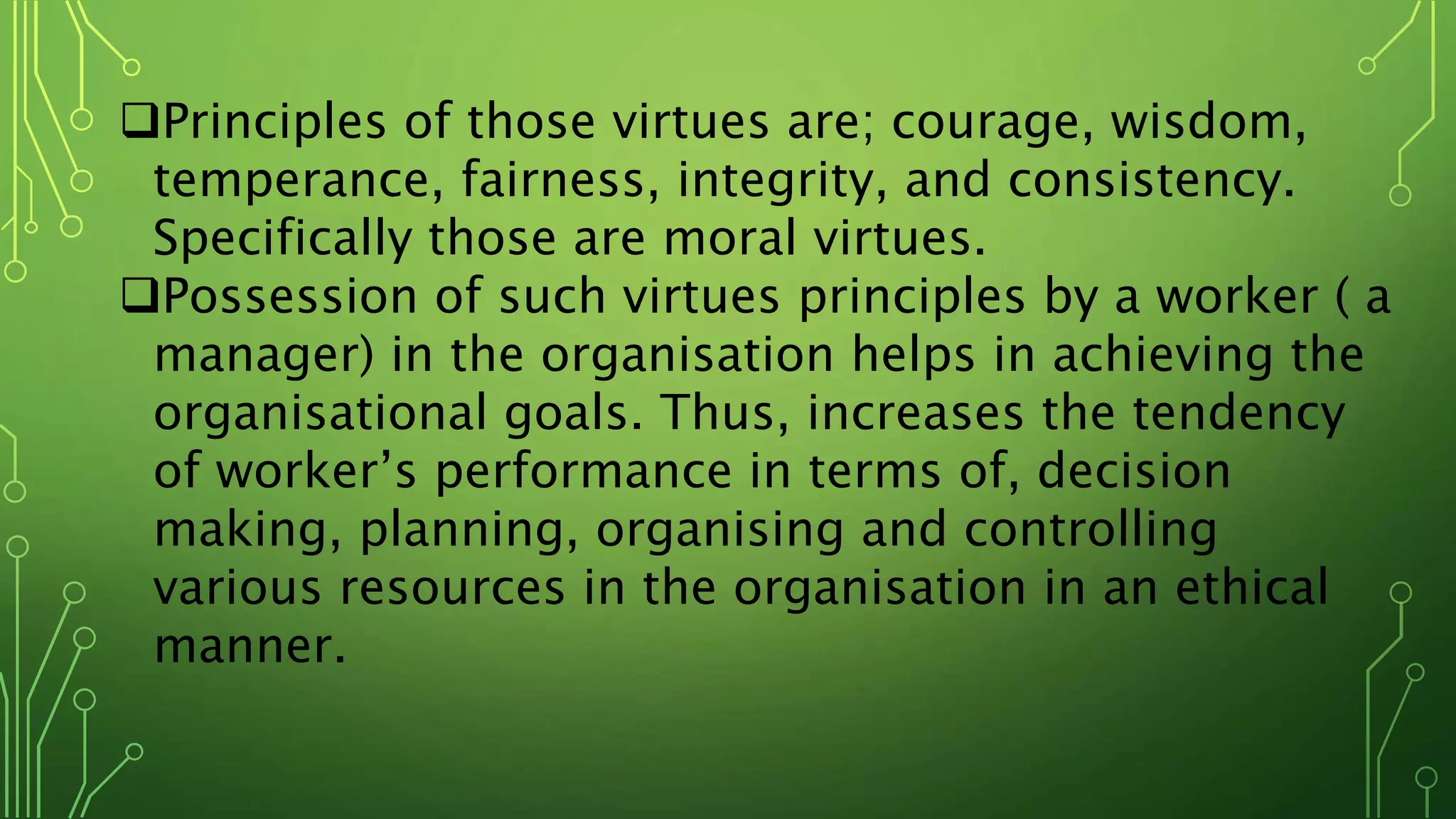 Principles of those virtues are; courage, wisdom,
temperance, fairness, integrity, and consistency.
Specifically those are moral virtues.
Possession of such virtues principles by a worker ( a
manager) in the organisation helps in achieving the
organisational goals. Thus, increases the tendency
of worker’s performance in terms of, decision
making, planning, organising and controlling
various resources in the organisation in an ethical
manner.
 