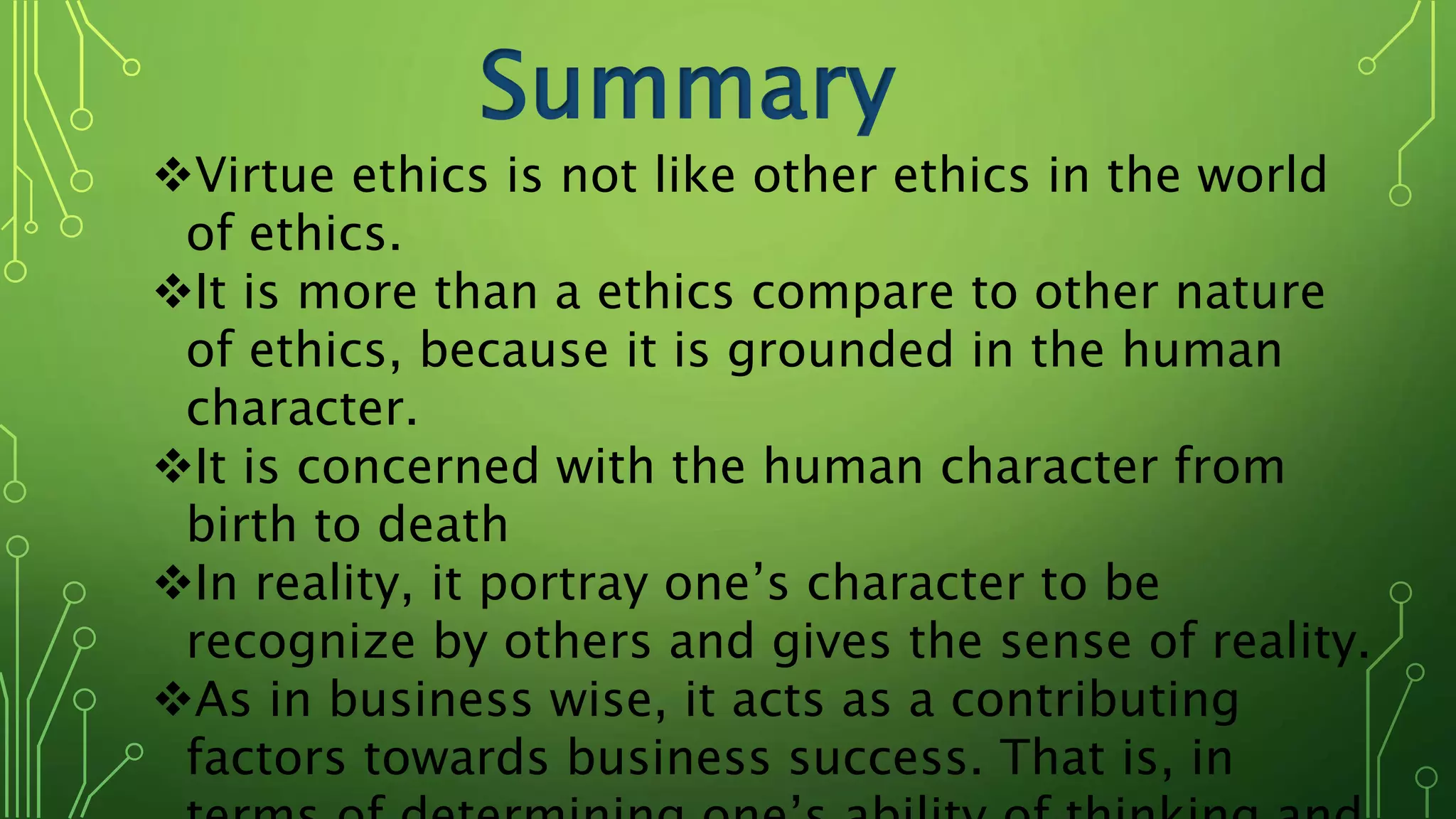 Summary
Virtue ethics is not like other ethics in the world
of ethics.
It is more than a ethics compare to other nature
of ethics, because it is grounded in the human
character.
It is concerned with the human character from
birth to death
In reality, it portray one’s character to be
recognize by others and gives the sense of reality.
As in business wise, it acts as a contributing
factors towards business success. That is, in
 