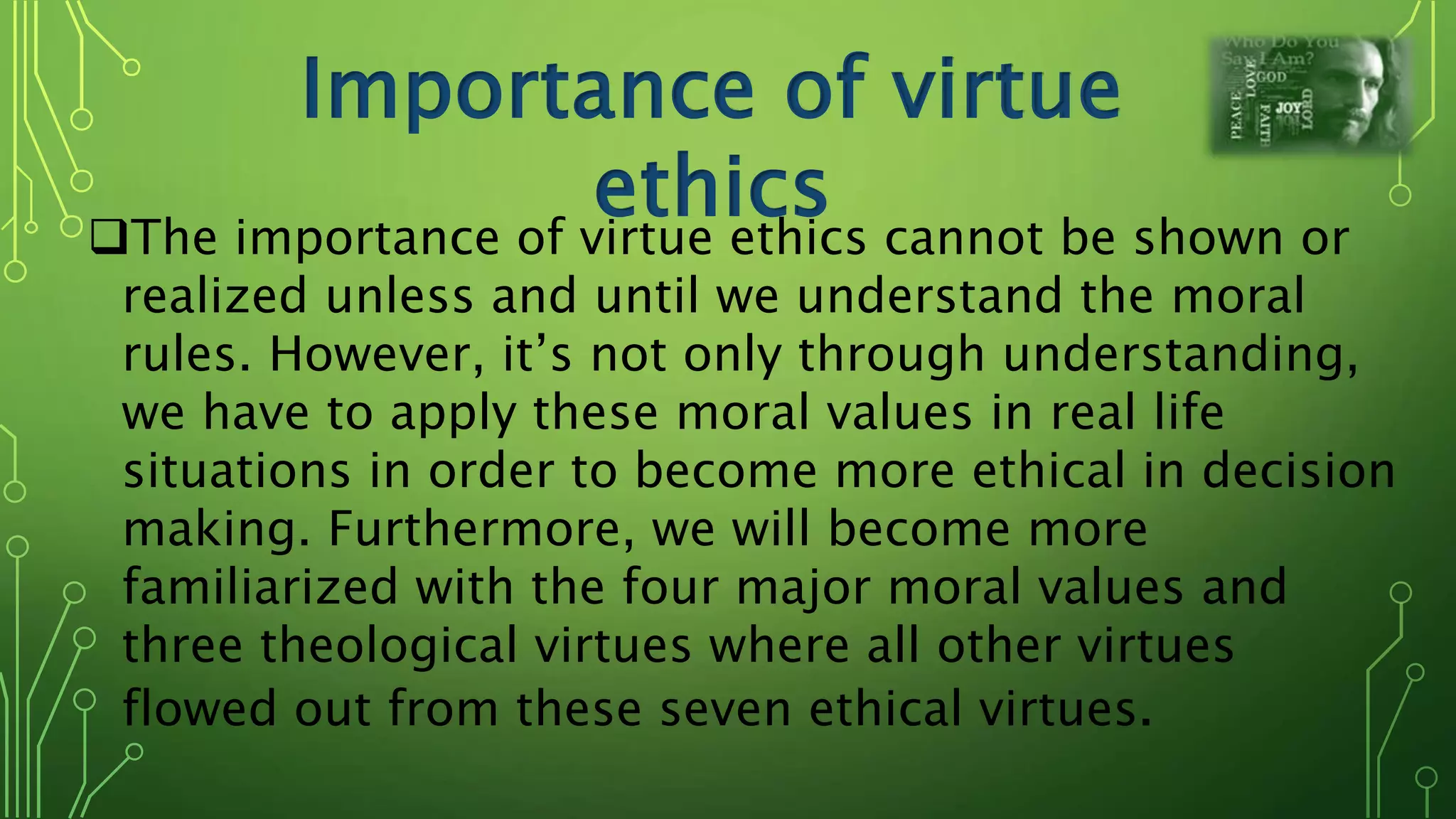 Importance of virtue
ethicsThe importance of virtue ethics cannot be shown or
realized unless and until we understand the moral
rules. However, it’s not only through understanding,
we have to apply these moral values in real life
situations in order to become more ethical in decision
making. Furthermore, we will become more
familiarized with the four major moral values and
three theological virtues where all other virtues
flowed out from these seven ethical virtues.
 