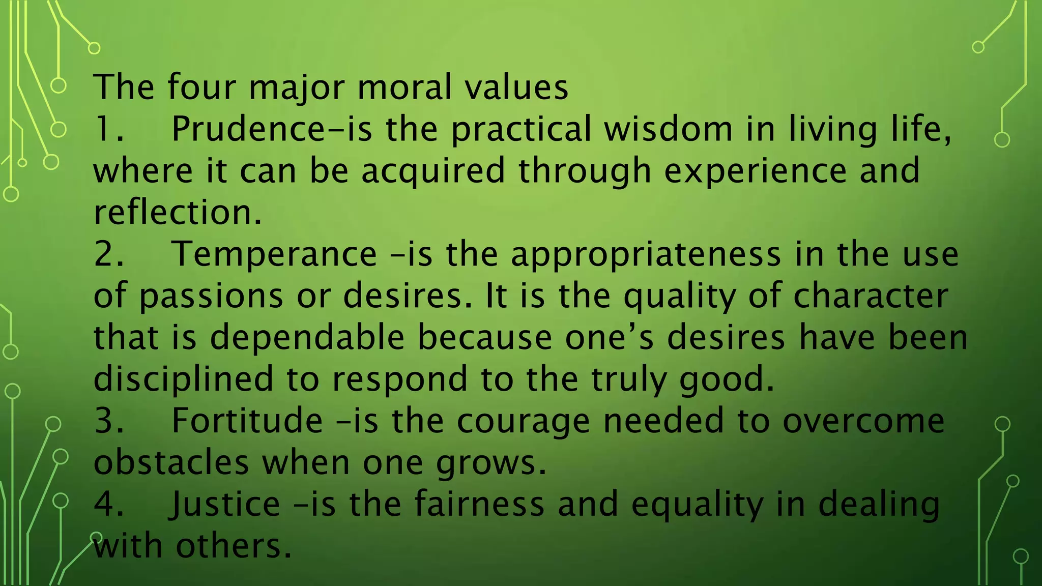 The four major moral values
1. Prudence-is the practical wisdom in living life,
where it can be acquired through experience and
reflection.
2. Temperance –is the appropriateness in the use
of passions or desires. It is the quality of character
that is dependable because one’s desires have been
disciplined to respond to the truly good.
3. Fortitude –is the courage needed to overcome
obstacles when one grows.
4. Justice –is the fairness and equality in dealing
with others.
 