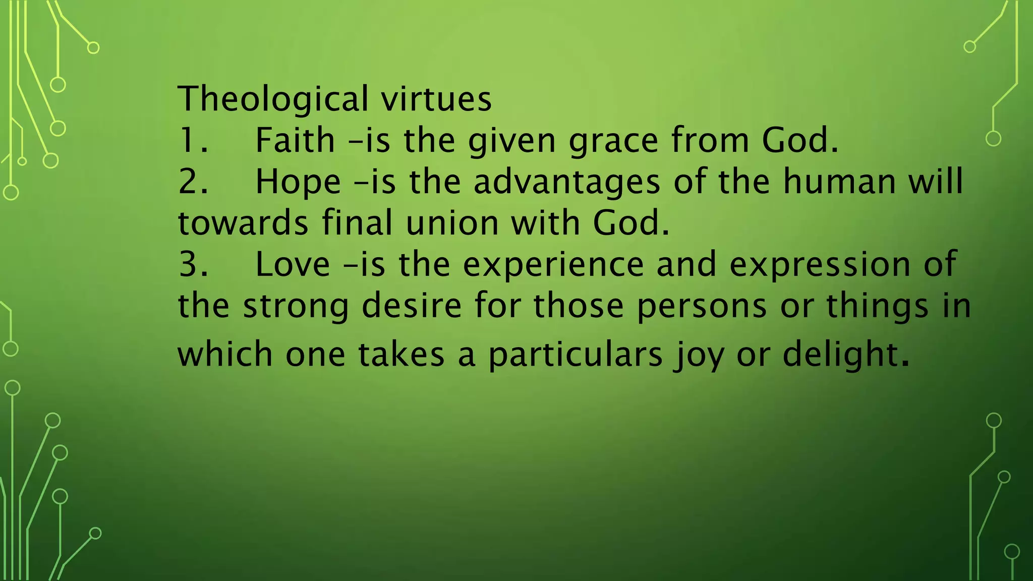 Theological virtues
1. Faith –is the given grace from God.
2. Hope –is the advantages of the human will
towards final union with God.
3. Love –is the experience and expression of
the strong desire for those persons or things in
which one takes a particulars joy or delight.
 