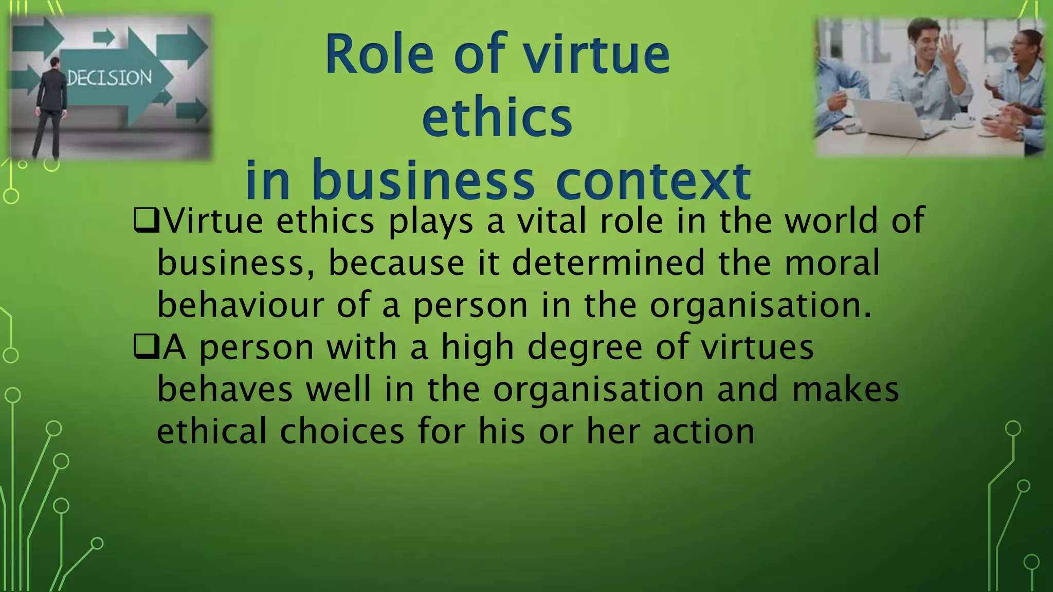 Role of virtue
ethics
in business context
Virtue ethics plays a vital role in the world of
business, because it determined the moral
behaviour of a person in the organisation.
A person with a high degree of virtues
behaves well in the organisation and makes
ethical choices for his or her action
 