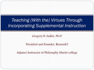 Teaching (With the) Virtues Through
Incorporating Supplemental Instruction

               Gregory B. Sadler, Ph.D

           President and Founder, ReasonIO

    Adjunct Instructor of Philosophy Marist college
 