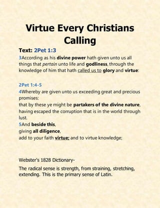 Virtue Every Christians
Calling
Text: 2Pet 1:3
3According as his divine power hath given unto us all
things that pertain unto life and godliness, through the
knowledge of him that hath called us to glory and virtue:
2Pet 1:4-5
4Whereby are given unto us exceeding great and precious
promises:
that by these ye might be partakers of the divine nature,
having escaped the corruption that is in the world through
lust.
5And beside this,
giving all diligence,
add to your faith virtue; and to virtue knowledge;
Webster's 1828 Dictionary-
The radical sense is strength, from straining, stretching,
extending. This is the primary sense of Latin.
 