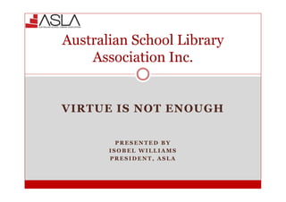 VIRTUE IS NOT ENOUGH
P R E S E N T E D B Y
I S O B E L W I L L I A M S
P R E S I D E N T , A S L A
Australian School Library
Association Inc.
 