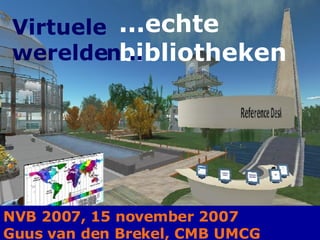 ...echte  bibliotheken Virtuele  werelden .. NVB 2007, 15 november 2007 Guus van den Brekel, CMB UMCG 