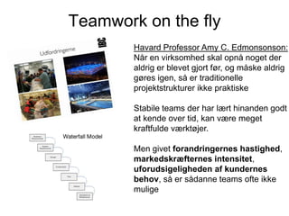 Teamwork on the fly
Havard Professor Amy C. Edmonsonson:
Når en virksomhed skal opnå noget der
aldrig er blevet gjort før, og måske aldrig
gøres igen, så er traditionelle
projektstrukturer ikke praktiske
Stabile teams der har lært hinanden godt
at kende over tid, kan være meget
kraftfulde værktøjer.
Men givet forandringernes hastighed,
markedskræfternes intensitet,
uforudsigeligheden af kundernes
behov, så er sådanne teams ofte ikke
mulige

 