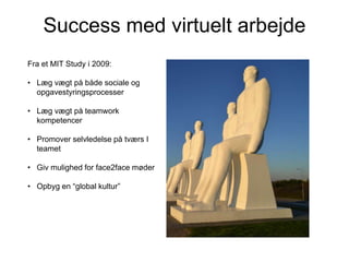 Success med virtuelt arbejde
Fra et MIT Study i 2009:
• Læg vægt på både sociale og
opgavestyringsprocesser

• Læg vægt på teamwork
kompetencer
• Promover selvledelse på tværs I
teamet
• Giv mulighed for face2face møder
• Opbyg en “global kultur”

 